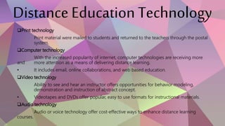 Distance Education Technology
Print technology
Print material were mailed to students and returned to the teachers through the postal
system.
Computer technology
With the increased popularity of internet, computer technologies are receiving more
and more attention as a means of delivering distance learning.
• It includes email, online collaborations, and web based education.
Video technology
Ability to see and hear an instructor offers opportunities for behavior modeling,
demonstration and instruction of abstract concept.
• Videotapes and DVDs offer popular, easy to use formats for instructional materials.
Audio technology
Audio or voice technology offer cost-effective ways to enhance distance learning
courses.
 