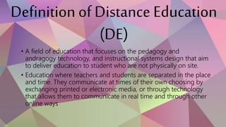Definition of Distance Education
(DE)
• A field of education that focuses on the pedagogy and
andragogy technology, and instructional systems design that aim
to deliver education to student who are not physically on site.
• Education where teachers and students are separated in the place
and time. They communicate at times of their own choosing by
exchanging printed or electronic media, or through technology
that allows them to communicate in real time and through other
online ways
 