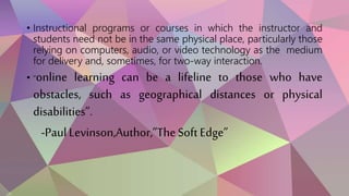 • Instructional programs or courses in which the instructor and
students need not be in the same physical place, particularly those
relying on computers, audio, or video technology as the medium
for delivery and, sometimes, for two-way interaction.
• “online learning can be a lifeline to those who have
obstacles, such as geographical distances or physical
disabilities”.
-Paul Levinson,Author,”TheSoftEdge”
 