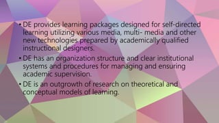 • DE provides learning packages designed for self-directed
learning utilizing various media, multi- media and other
new technologies prepared by academically qualified
instructional designers.
• DE has an organization structure and clear institutional
systems and procedures for managing and ensuring
academic supervision.
• DE is an outgrowth of research on theoretical and
conceptual models of learning.
 