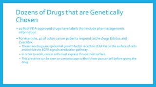 Dozens of Drugs that are Genetically
Chosen
• 10 % of FDA-approved drugs have labels that include pharmacogenomic
information.
• For example, 40 of colon cancer patients respond to the drugs Erbitux and
Zvectibix.
• These two drugs are epidermal growth factor receptors (EGFRs) on the surface of cells
and inhibit the EGFR signal transduction pathway.
• In order to work, cancer cells must express this on their surface.
• This presence can be seen on a microscope so that’s how you can tell before giving the
drug.
 