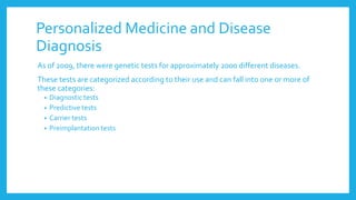 Personalized Medicine and Disease
Diagnosis
As of 2009, there were genetic tests for approximately 2000 different diseases.
These tests are categorized according to their use and can fall into one or more of
these categories:
• Diagnostic tests
• Predictive tests
• Carrier tests
• Preimplantation tests
 
