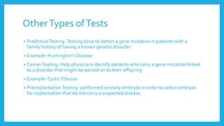 OtherTypes ofTests
• PredictiveTesting-Testing done to detect a gene mutation in patients with a
family history of having a known genetic disorder
• Example: Huntington’s Disease
• CarrierTesting- Help physicians identify patients who carry a gene mutation linked
to a disorder that might be passed on to their offspring
• Example: Cystic Fibrosis
• PreimplantationTesting- performed on early embryos in order to select embryos
for implantation that do not carry a suspected disease.
 
