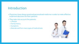 Introduction
• Physicians have always practiced personalized medicine in order to make effective
treatment decisions for their patients.
• They take into account the patients:
• Lifestyle
• Family history
• Symptoms
• Data derived from many types of medical tests
 