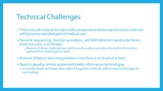 Technical Challenges
• There are still many technical hurdles to overcome before personalized medicine
will become a standard part of medical care.
• Genome sequencing, microarray analysis, and SNP detection need to be faster,
more accurate, and cheaper.
• Because of these challenges we need to cautious about actually utilizing the information
gathered from these types of tests
• Amount of data is also a big problem since there is so much of it now!
• Need to develop online/ automated health information technologies.
• Currently there are fewer than 10% of hospitals in the US with access to this type of
technology.
 