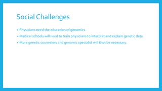 Social Challenges
• Physicians need the education of genomics.
• Medical schools will need to train physicians to interpret and explain genetic data.
• More genetic counselors and genomic specialist will thus be necessary.
 
