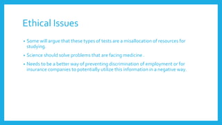 Ethical Issues
• Some will argue that these types of tests are a misallocation of resources for
studying.
• Science should solve problems that are facing medicine .
• Needs to be a better way of preventing discrimination of employment or for
insurance companies to potentially utilize this information in a negative way.
 