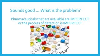 Sounds good ….What is the problem?
Pharmaceuticals that are available are IMPERFECT
or the process of detection is IMPERFECT
 