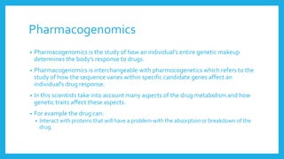 Pharmacogenomics
• Pharmacogenomics is the study of how an individual’s entire genetic makeup
determines the body’s response to drugs.
• Pharmacogenomics is interchangeable with pharmocogenetics which refers to the
study of how the sequence varies within specific candidate genes affect an
individual’s drug response.
• In this scientists take into account many aspects of the drug metabolism and how
genetic traits affect these aspects.
• For example the drug can:
• Interact with proteins that will have a problem with the absorption or breakdown of the
drug.
 