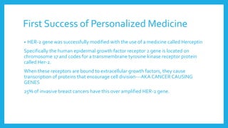 First Success of Personalized Medicine
• HER-2 gene was successfully modified with the use of a medicine called Herceptin
Specifically the human epidermal growth factor receptor 2 gene is located on
chromosome 17 and codes for a transmembrane tyrosine kinase receptor protein
called Her-2.
When these receptors are bound to extracellular growth factors, they cause
transcription of proteins that encourage cell division---AKA CANCER CAUSING
GENES
25% of invasive breast cancers have this over amplified HER-2 gene.
 