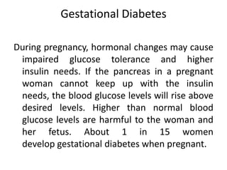 Gestational Diabetes 
During pregnancy, hormonal changes may cause 
impaired glucose tolerance and higher 
insulin needs. If the pancreas in a pregnant 
woman cannot keep up with the insulin 
needs, the blood glucose levels will rise above 
desired levels. Higher than normal blood 
glucose levels are harmful to the woman and 
her fetus. About 1 in 15 women 
develop gestational diabetes when pregnant. 
 