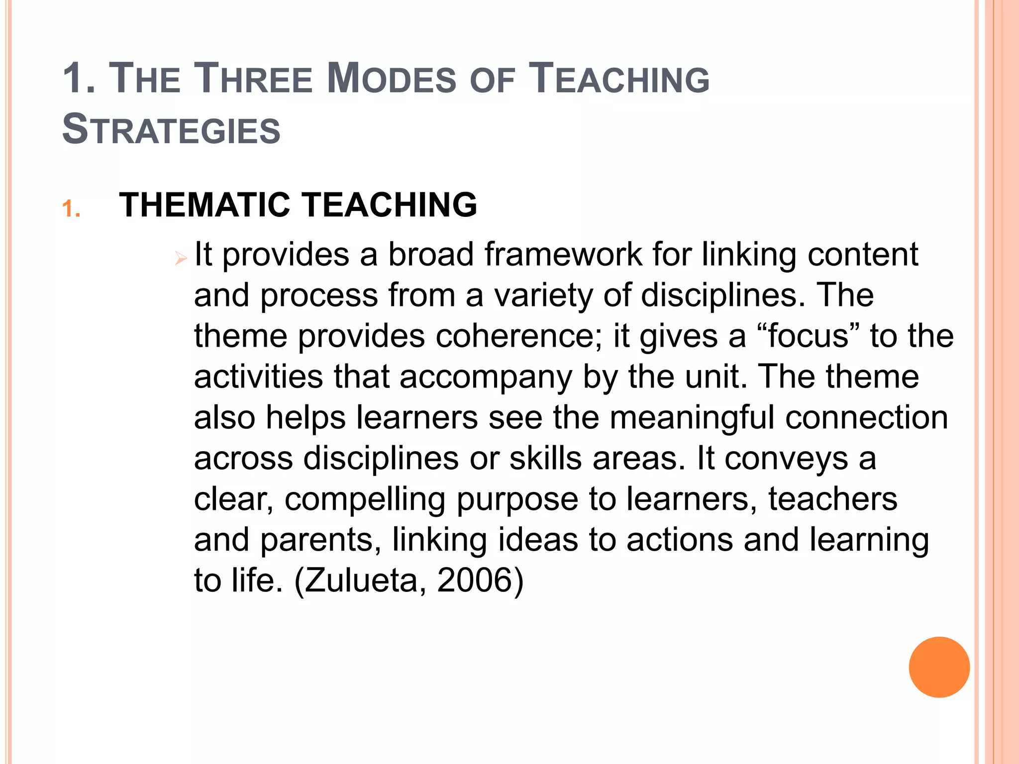 1. THE THREE MODES OF TEACHING 
STRATEGIES 
1. THEMATIC TEACHING 
 It provides a broad framework for linking content 
and process from a variety of disciplines. The 
theme provides coherence; it gives a “focus” to the 
activities that accompany by the unit. The theme 
also helps learners see the meaningful connection 
across disciplines or skills areas. It conveys a 
clear, compelling purpose to learners, teachers 
and parents, linking ideas to actions and learning 
to life. (Zulueta, 2006) 
 