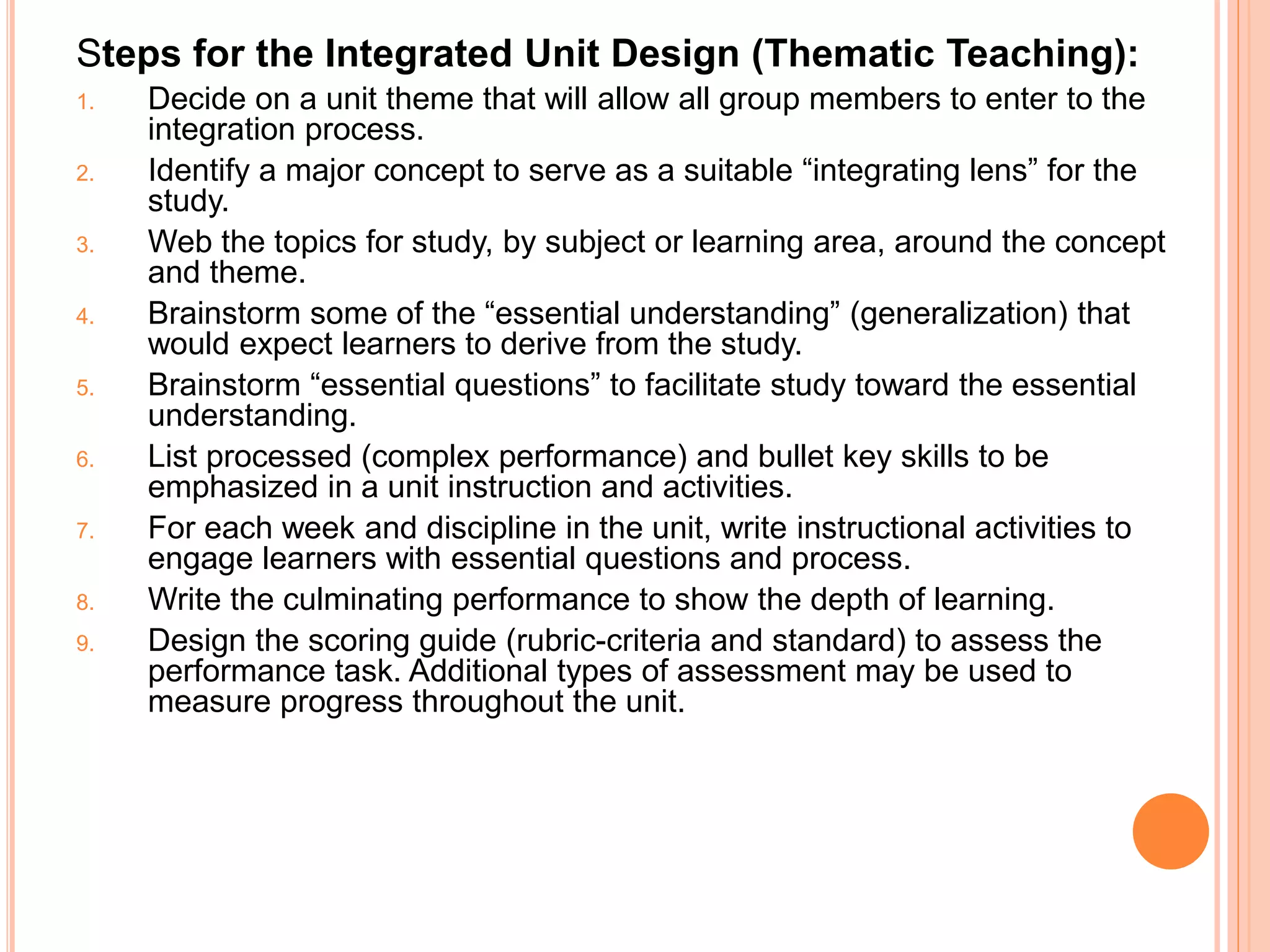 Steps for the Integrated Unit Design (Thematic Teaching): 
1. Decide on a unit theme that will allow all group members to enter to the 
integration process. 
2. Identify a major concept to serve as a suitable “integrating lens” for the 
study. 
3. Web the topics for study, by subject or learning area, around the concept 
and theme. 
4. Brainstorm some of the “essential understanding” (generalization) that 
would expect learners to derive from the study. 
5. Brainstorm “essential questions” to facilitate study toward the essential 
understanding. 
6. List processed (complex performance) and bullet key skills to be 
emphasized in a unit instruction and activities. 
7. For each week and discipline in the unit, write instructional activities to 
engage learners with essential questions and process. 
8. Write the culminating performance to show the depth of learning. 
9. Design the scoring guide (rubric-criteria and standard) to assess the 
performance task. Additional types of assessment may be used to 
measure progress throughout the unit. 
 