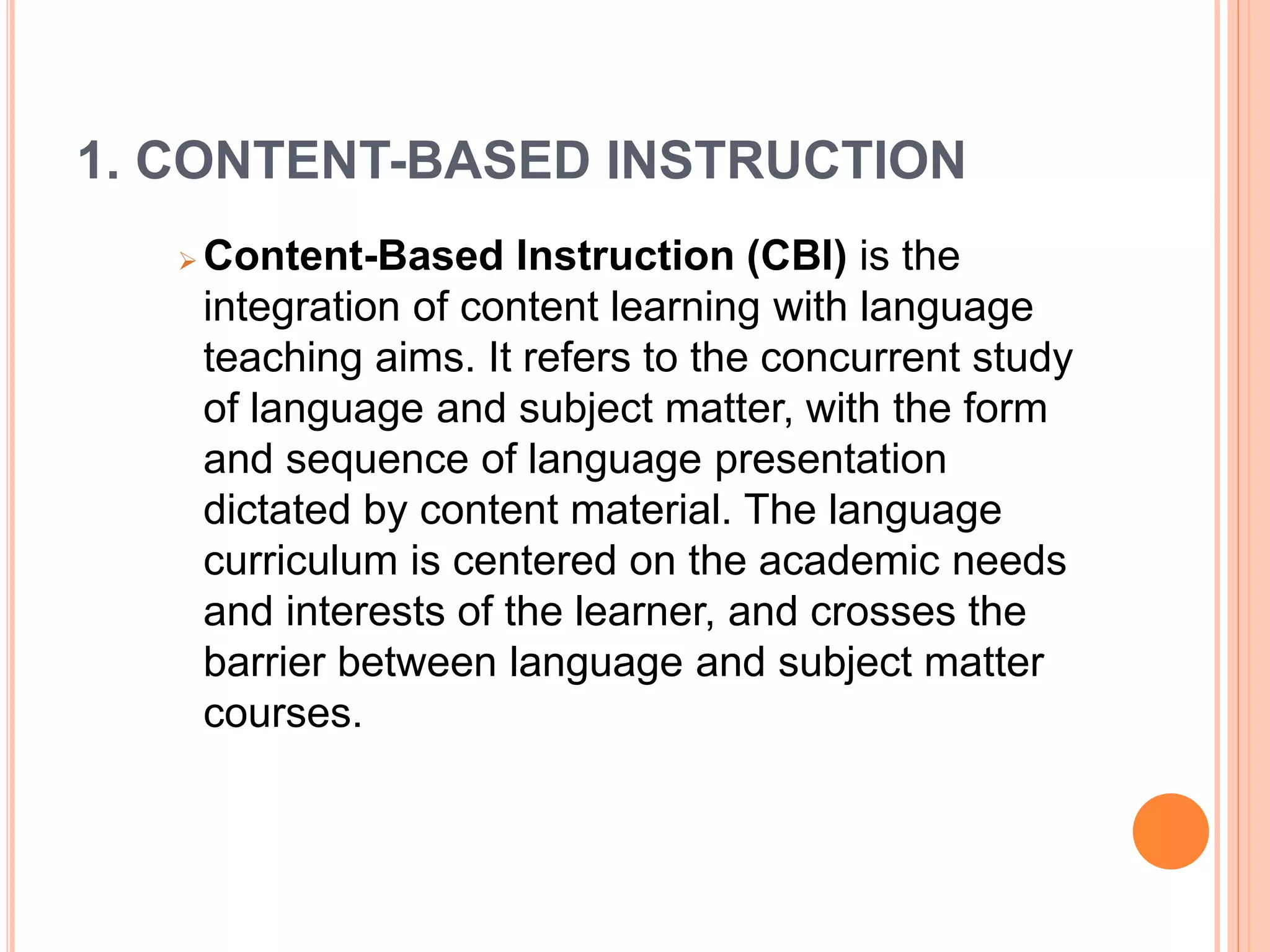 1. CONTENT-BASED INSTRUCTION 
Content-Based Instruction (CBI) is the 
integration of content learning with language 
teaching aims. It refers to the concurrent study 
of language and subject matter, with the form 
and sequence of language presentation 
dictated by content material. The language 
curriculum is centered on the academic needs 
and interests of the learner, and crosses the 
barrier between language and subject matter 
courses. 
 