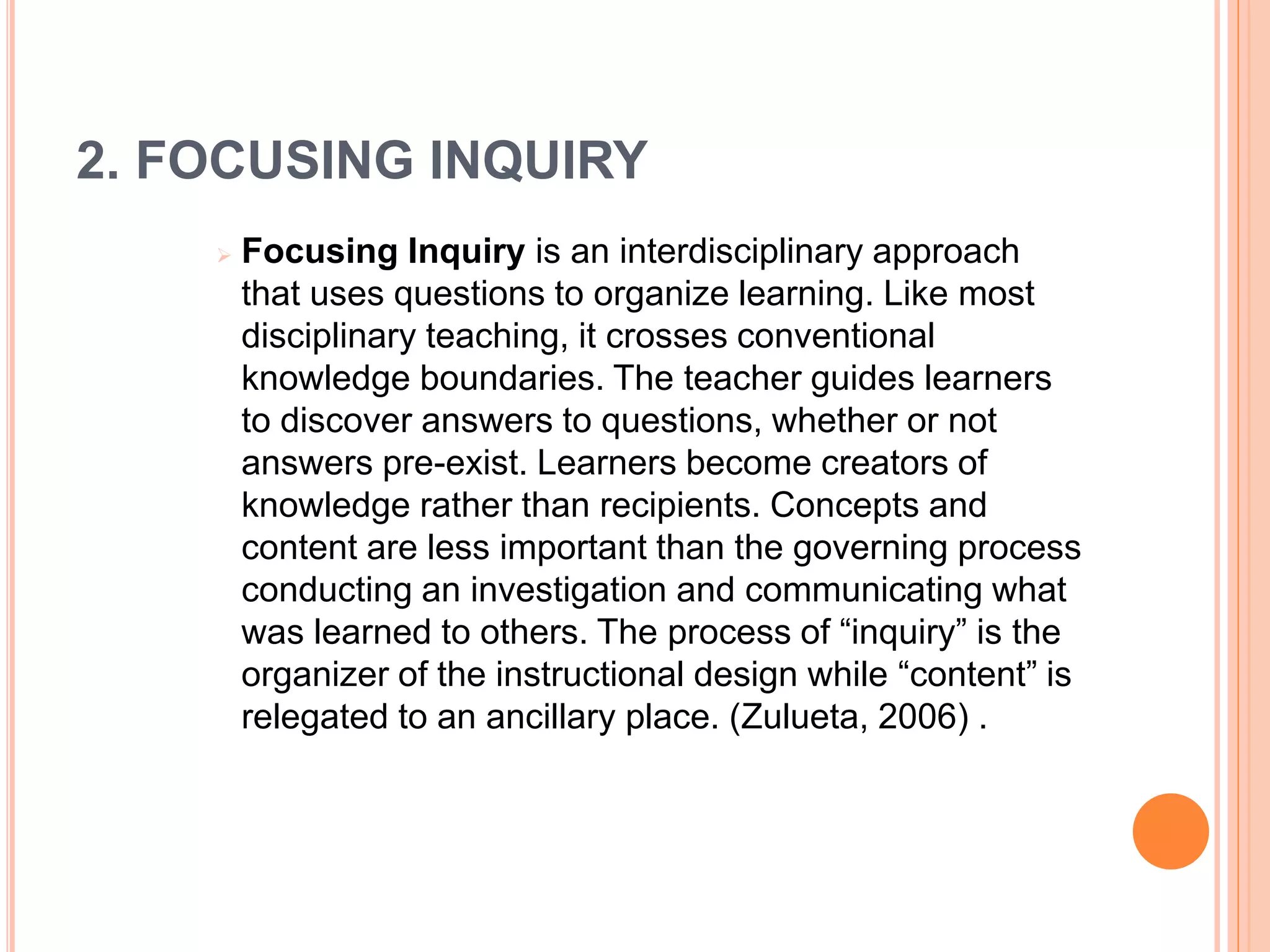 2. FOCUSING INQUIRY 
 Focusing Inquiry is an interdisciplinary approach 
that uses questions to organize learning. Like most 
disciplinary teaching, it crosses conventional 
knowledge boundaries. The teacher guides learners 
to discover answers to questions, whether or not 
answers pre-exist. Learners become creators of 
knowledge rather than recipients. Concepts and 
content are less important than the governing process 
conducting an investigation and communicating what 
was learned to others. The process of “inquiry” is the 
organizer of the instructional design while “content” is 
relegated to an ancillary place. (Zulueta, 2006) . 
 