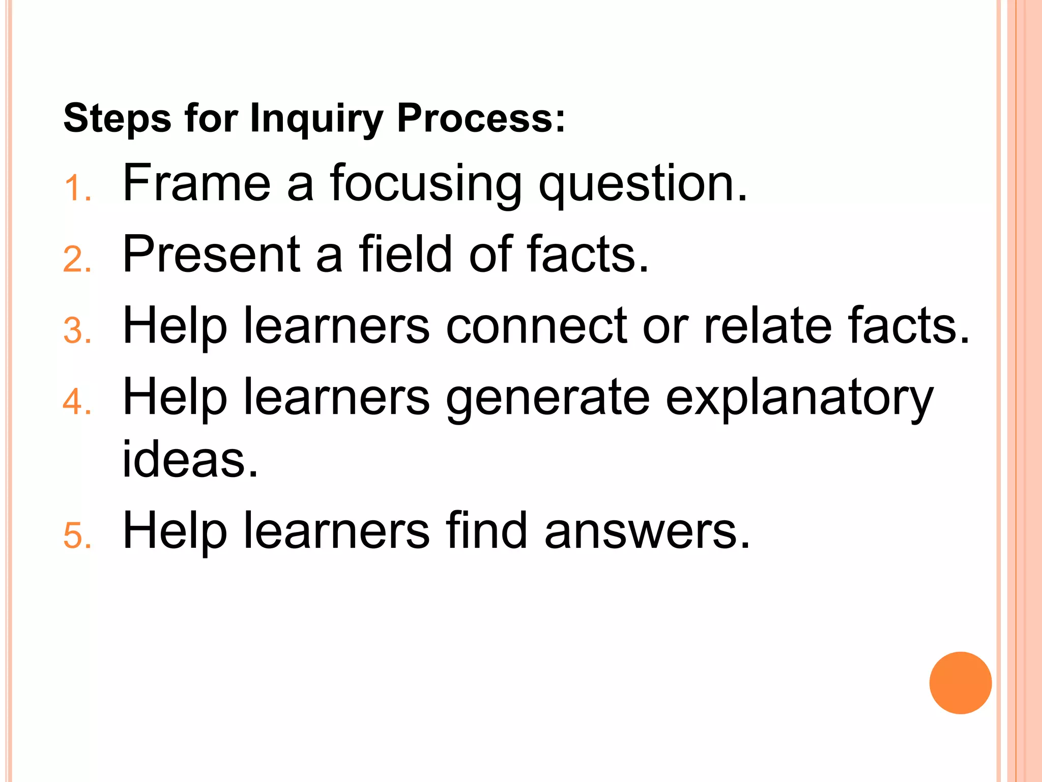 Steps for Inquiry Process: 
1. Frame a focusing question. 
2. Present a field of facts. 
3. Help learners connect or relate facts. 
4. Help learners generate explanatory 
ideas. 
5. Help learners find answers. 
 