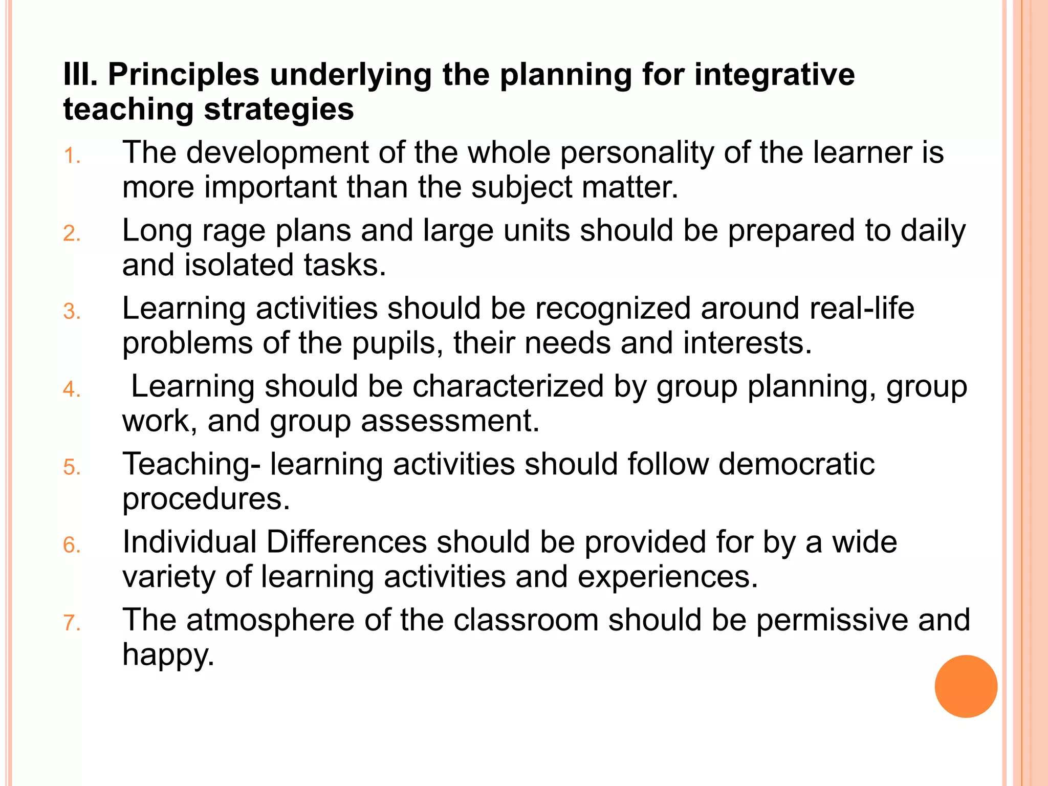 III. Principles underlying the planning for integrative 
teaching strategies 
1. The development of the whole personality of the learner is 
more important than the subject matter. 
2. Long rage plans and large units should be prepared to daily 
and isolated tasks. 
3. Learning activities should be recognized around real-life 
problems of the pupils, their needs and interests. 
4. Learning should be characterized by group planning, group 
work, and group assessment. 
5. Teaching- learning activities should follow democratic 
procedures. 
6. Individual Differences should be provided for by a wide 
variety of learning activities and experiences. 
7. The atmosphere of the classroom should be permissive and 
happy. 
 