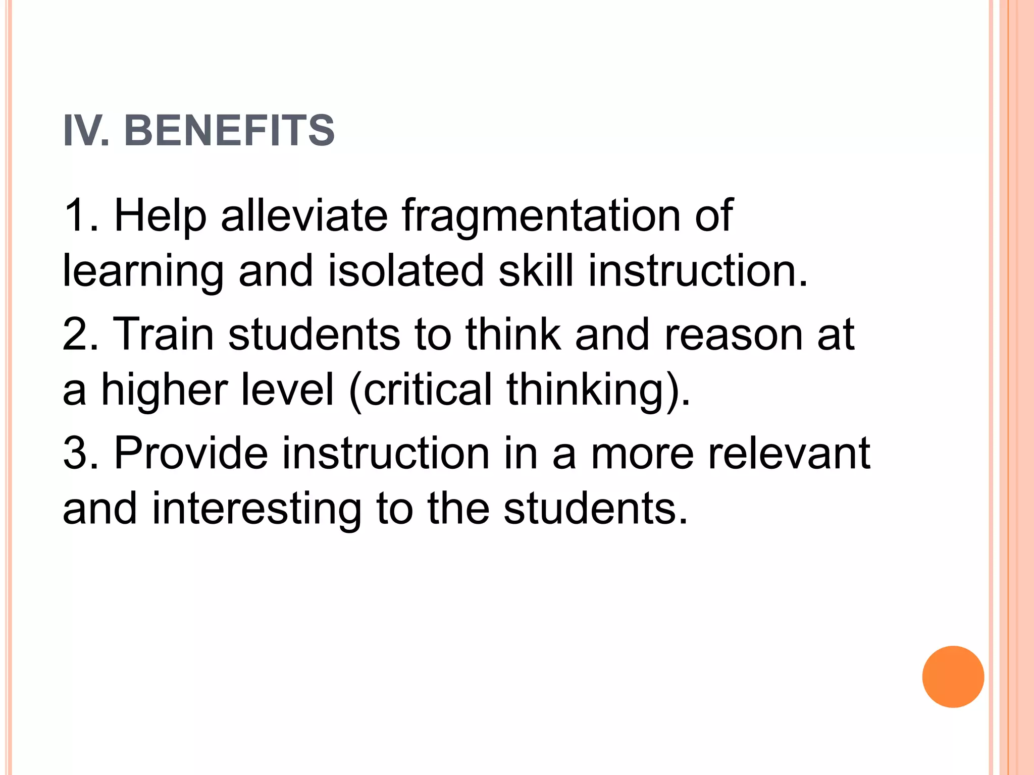 IV. BENEFITS 
1. Help alleviate fragmentation of 
learning and isolated skill instruction. 
2. Train students to think and reason at 
a higher level (critical thinking). 
3. Provide instruction in a more relevant 
and interesting to the students. 
 