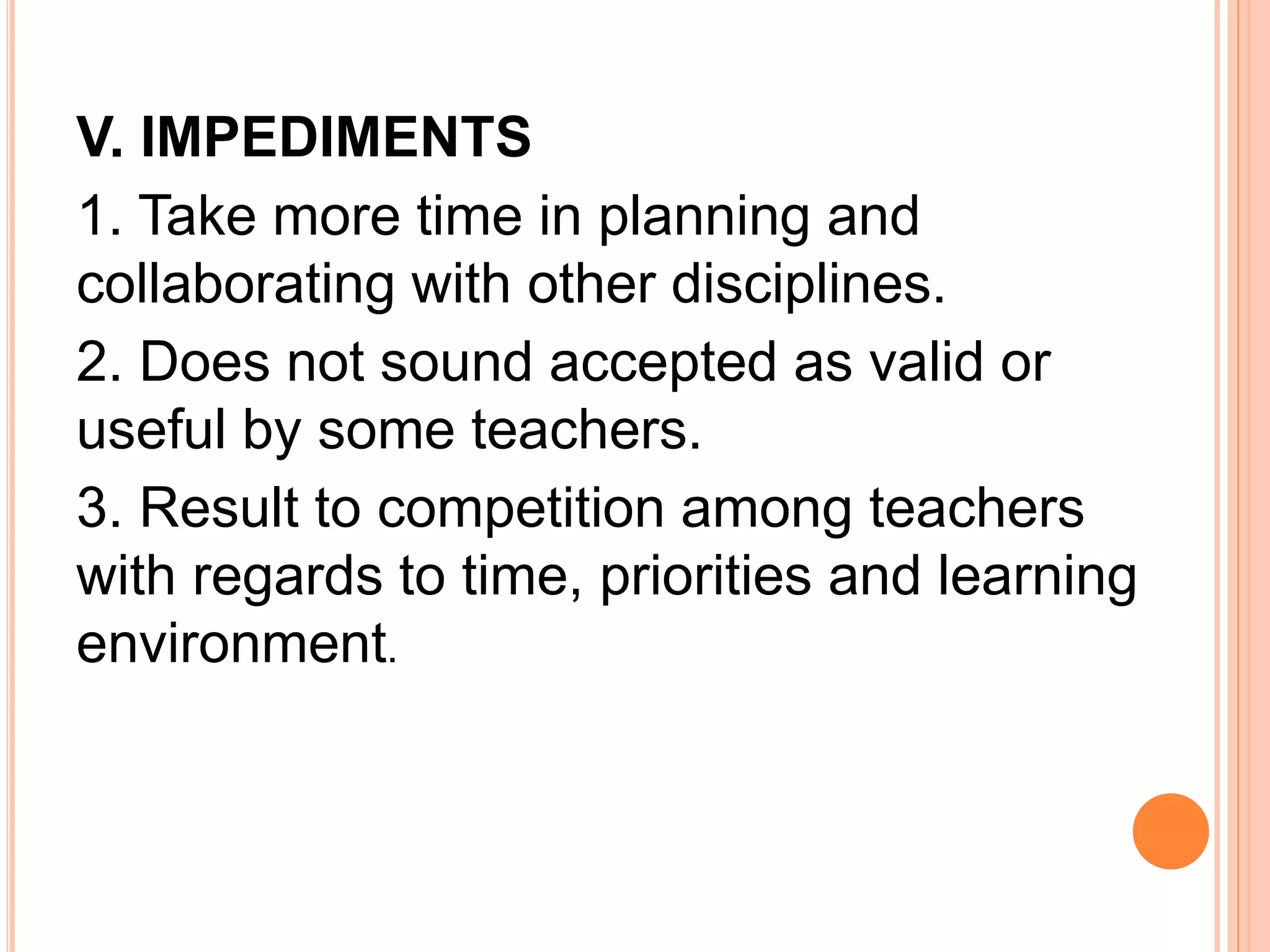 V. IMPEDIMENTS 
1. Take more time in planning and 
collaborating with other disciplines. 
2. Does not sound accepted as valid or 
useful by some teachers. 
3. Result to competition among teachers 
with regards to time, priorities and learning 
environment. 
 