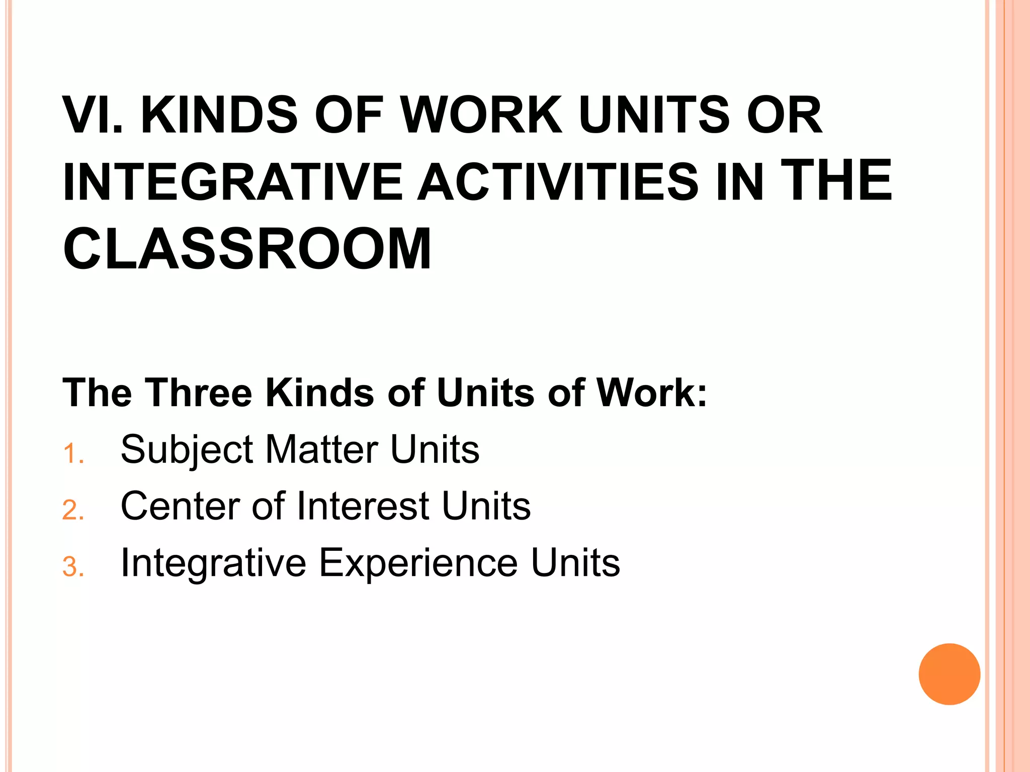 VI. KINDS OF WORK UNITS OR 
INTEGRATIVE ACTIVITIES IN THE 
CLASSROOM 
The Three Kinds of Units of Work: 
1. Subject Matter Units 
2. Center of Interest Units 
3. Integrative Experience Units 
 