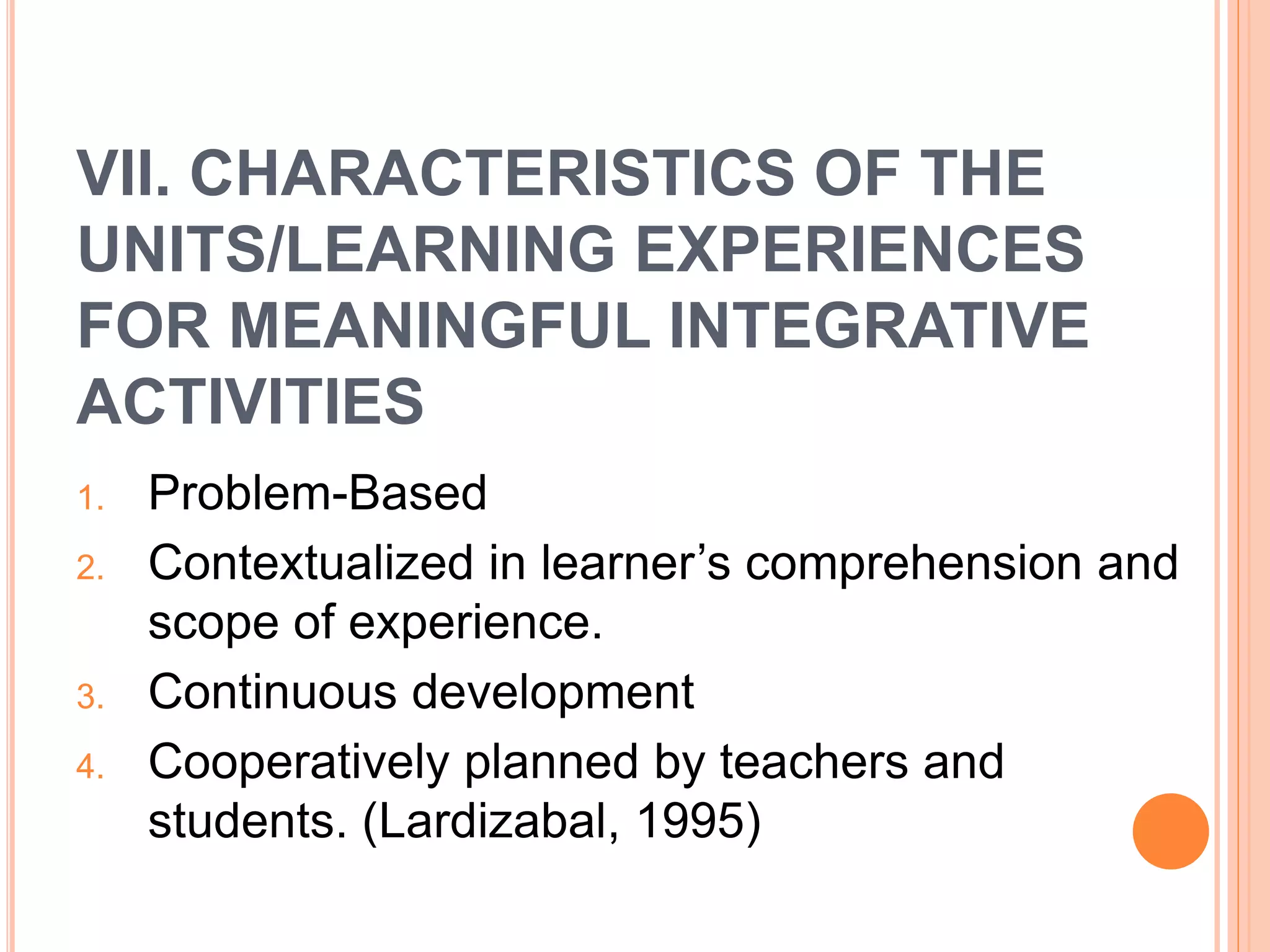 VII. CHARACTERISTICS OF THE 
UNITS/LEARNING EXPERIENCES 
FOR MEANINGFUL INTEGRATIVE 
ACTIVITIES 
1. Problem-Based 
2. Contextualized in learner’s comprehension and 
scope of experience. 
3. Continuous development 
4. Cooperatively planned by teachers and 
students. (Lardizabal, 1995) 
 