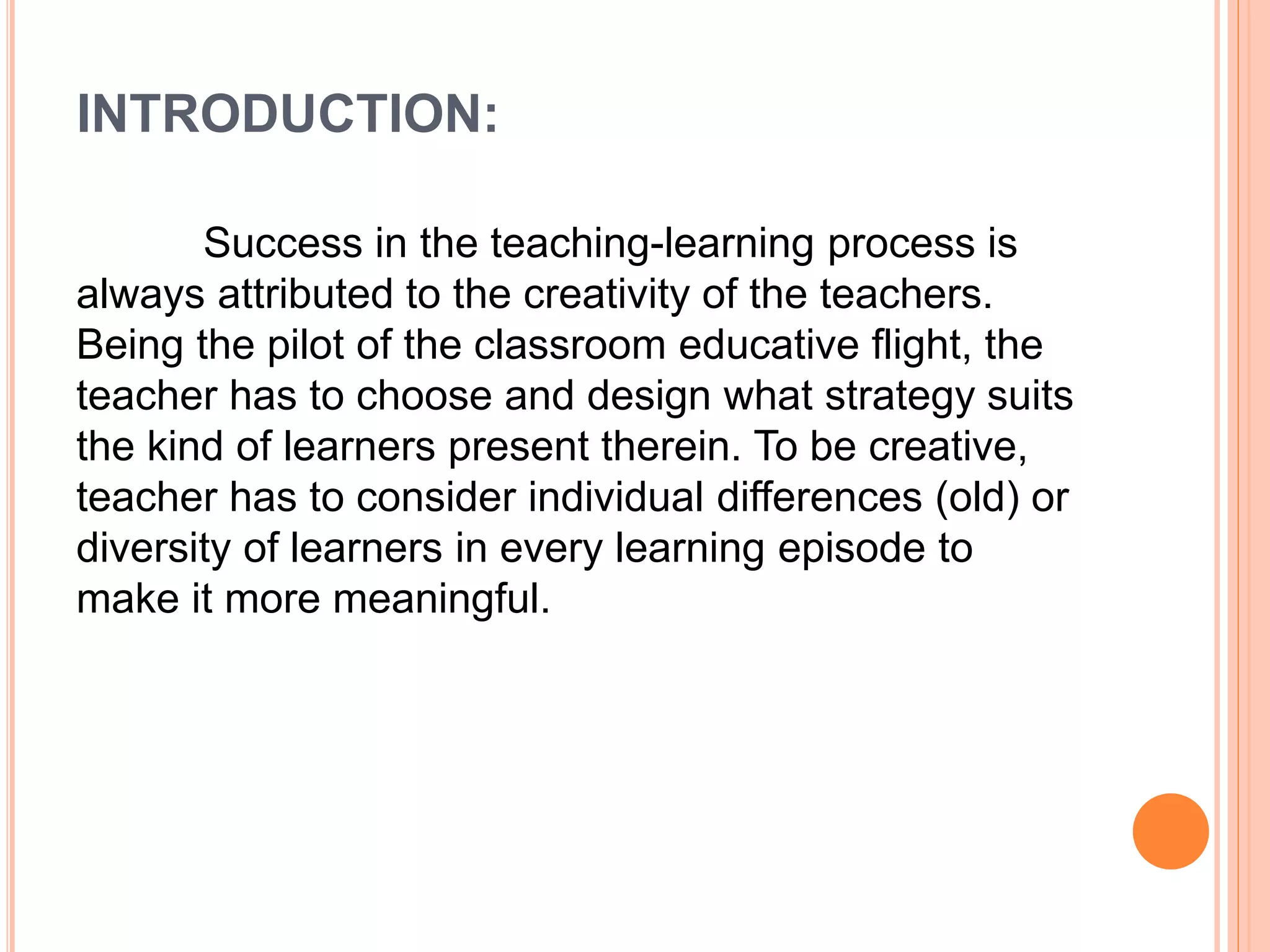INTRODUCTION: 
Success in the teaching-learning process is 
always attributed to the creativity of the teachers. 
Being the pilot of the classroom educative flight, the 
teacher has to choose and design what strategy suits 
the kind of learners present therein. To be creative, 
teacher has to consider individual differences (old) or 
diversity of learners in every learning episode to 
make it more meaningful. 
 