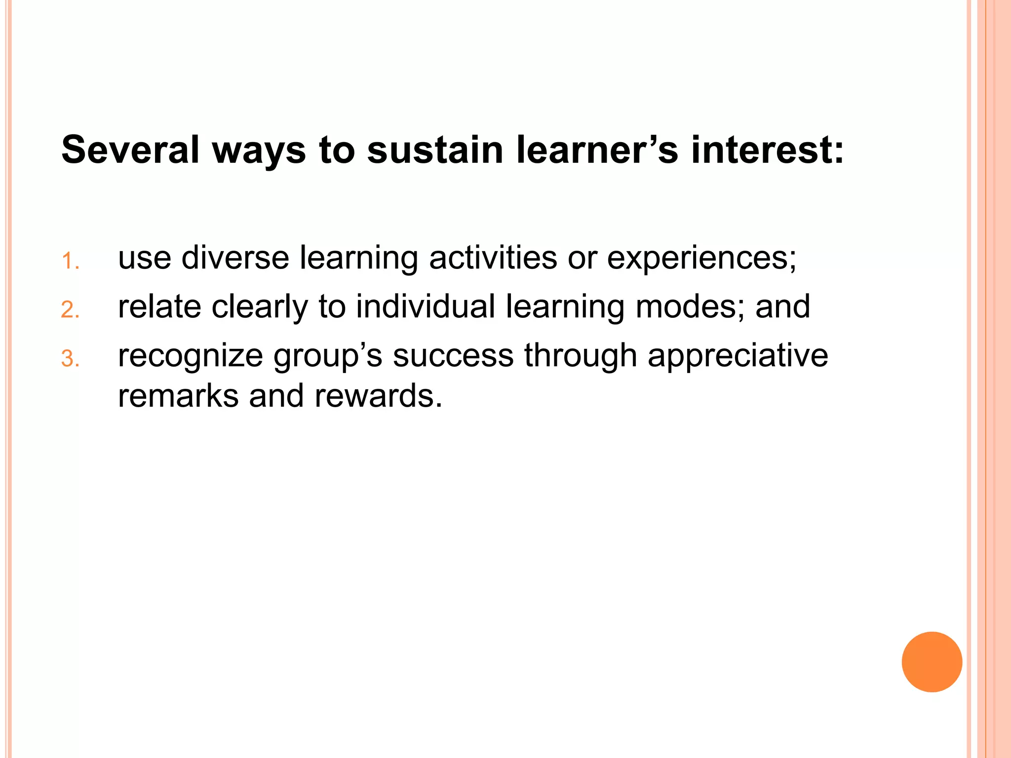 Several ways to sustain learner’s interest: 
1. use diverse learning activities or experiences; 
2. relate clearly to individual learning modes; and 
3. recognize group’s success through appreciative 
remarks and rewards. 
 
