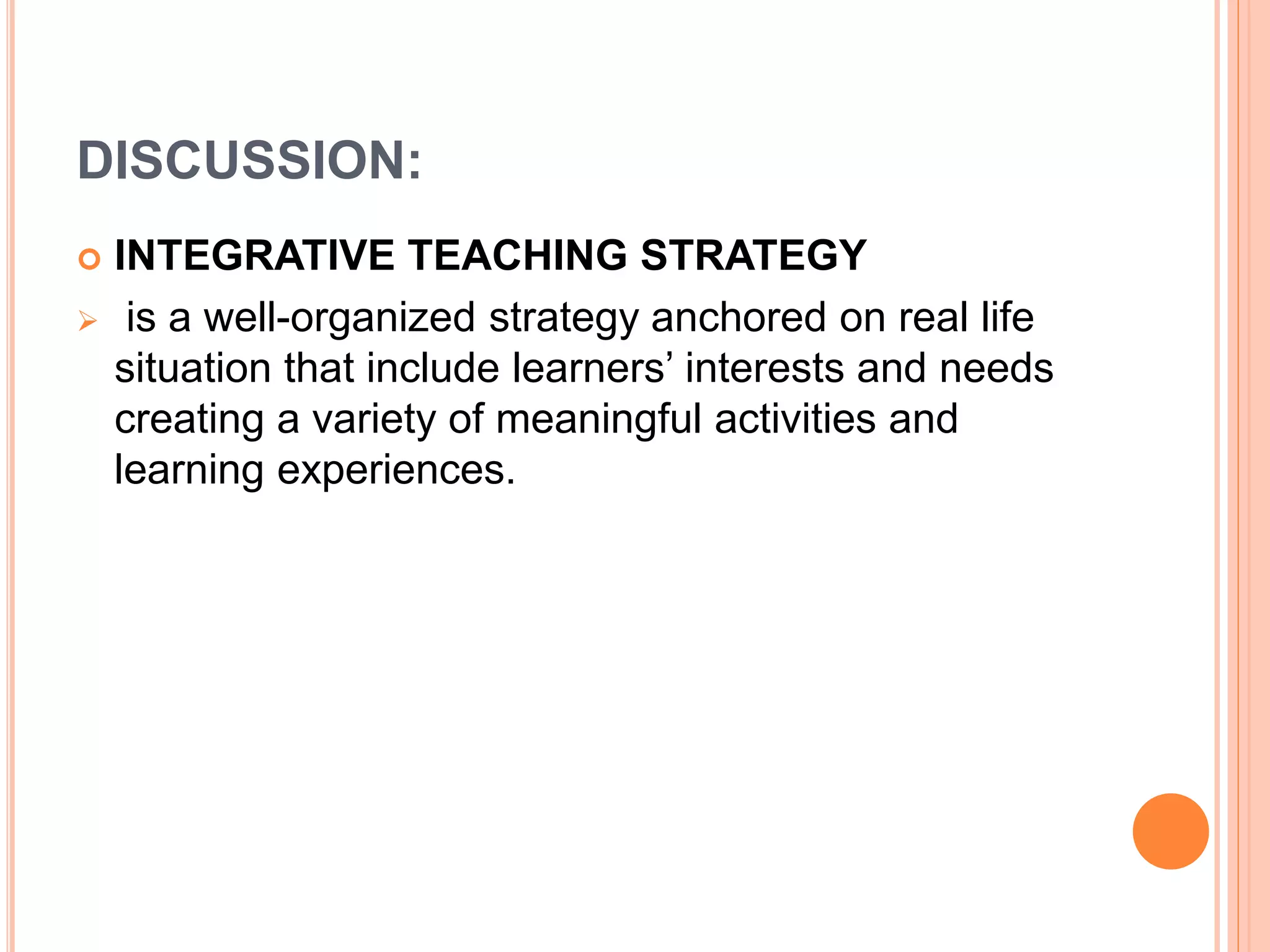 DISCUSSION: 
 INTEGRATIVE TEACHING STRATEGY 
 is a well-organized strategy anchored on real life 
situation that include learners’ interests and needs 
creating a variety of meaningful activities and 
learning experiences. 
 