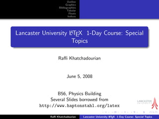 Outline
Graphics
Bibliographies
Tabular
Floats
Indices
Lancaster University LATEX 1-Day Course: Special
Topics
Raﬃ Khatchadourian
June 5, 2008
B56, Physics Building
Several Slides borrowed from
http://www.haptonstahl.org/latex
Raﬃ Khatchadourian Lancaster University LATEX 1-Day Course: Special Topics
 