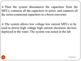 11/25/201310
 The system allows low voltage low current MFCs to be
used to power high voltage high current electronic devices
deployed in the water. The system was tested in the lab
 Then the system disconnects the capacitors from the
MFCs, connects all the capacitors in series, and connects all
the series-connected capacitors to a boost converter.
 