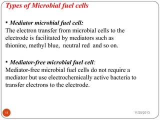 Types of Microbial fuel cells
• Mediator microbial fuel cell:
The electron transfer from microbial cells to the
electrode is facilitated by mediators such as
thionine, methyl blue, neutral red and so on.
• Mediator-free microbial fuel cell:
Mediator-free microbial fuel cells do not require a
mediator but use electrochemically active bacteria to
transfer electrons to the electrode.
11 11/25/2013
 