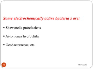 Some electrochemically active bacteria's are:
 Shewanella putrefaciens
 Aeromonas hydrophila
 Geobacteraceae, etc.
12 11/25/2013
 