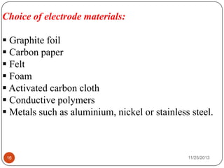11/25/201316
Choice of electrode materials:
 Graphite foil
 Carbon paper
 Felt
 Foam
 Activated carbon cloth
 Conductive polymers
 Metals such as aluminium, nickel or stainless steel.
 