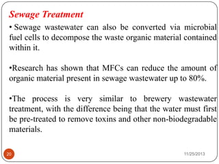 Sewage Treatment
• Sewage wastewater can also be converted via microbial
fuel cells to decompose the waste organic material contained
within it.
•Research has shown that MFCs can reduce the amount of
organic material present in sewage wastewater up to 80%.
•The process is very similar to brewery wastewater
treatment, with the difference being that the water must first
be pre-treated to remove toxins and other non-biodegradable
materials.
20 11/25/2013
 