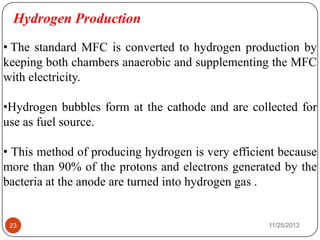 Hydrogen Production
• The standard MFC is converted to hydrogen production by
keeping both chambers anaerobic and supplementing the MFC
with electricity.
•Hydrogen bubbles form at the cathode and are collected for
use as fuel source.
• This method of producing hydrogen is very efficient because
more than 90% of the protons and electrons generated by the
bacteria at the anode are turned into hydrogen gas .
23 11/25/2013
 