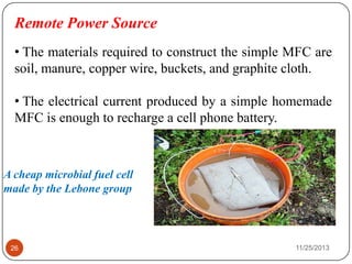 Remote Power Source
• The materials required to construct the simple MFC are
soil, manure, copper wire, buckets, and graphite cloth.
• The electrical current produced by a simple homemade
MFC is enough to recharge a cell phone battery.
A cheap microbial fuel cell
made by the Lebone group
26 11/25/2013
 