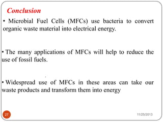 Conclusion
• The many applications of MFCs will help to reduce the
use of fossil fuels.
• Widespread use of MFCs in these areas can take our
waste products and transform them into energy
.
27 11/25/2013
• Microbial Fuel Cells (MFCs) use bacteria to convert
organic waste material into electrical energy.
 