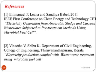 References
28 11/25/2013
[1] Emmanuel P. Leana and Sandhya Babel, 2011
IEEE First Conference on Clean Energy and Technology CET
“Electricity Generation from Anaerobic Sludge and Cassava
Wastewater Subjected to Pre-treatment Methods Using
Microbial Fuel Cell”.
[2] Vineetha V, Shibu K. Department of Civil Engineering,
College of Engineering, Thiruvananthapuram, Kerala
“Electricity production coupled with Waste water treatment
using microbial fuel cell”
 