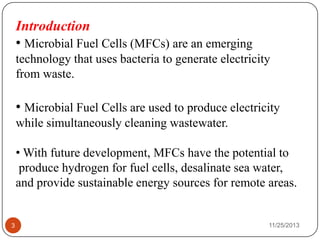 Introduction
• Microbial Fuel Cells (MFCs) are an emerging
technology that uses bacteria to generate electricity
from waste.
• Microbial Fuel Cells are used to produce electricity
while simultaneously cleaning wastewater.
• With future development, MFCs have the potential to
produce hydrogen for fuel cells, desalinate sea water,
and provide sustainable energy sources for remote areas.
3 11/25/2013
 