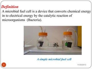 Definition
A microbial fuel cell is a device that converts chemical energy
in to electrical energy by the catalytic reaction of
microorganisms (Bacteria).
A simple microbial fuel cell
4 11/25/2013
 