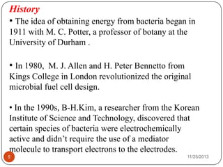 History
• The idea of obtaining energy from bacteria began in
1911 with M. C. Potter, a professor of botany at the
University of Durham .
• In 1980, M. J. Allen and H. Peter Bennetto from
Kings College in London revolutionized the original
microbial fuel cell design.
• In the 1990s, B-H.Kim, a researcher from the Korean
Institute of Science and Technology, discovered that
certain species of bacteria were electrochemically
active and didn’t require the use of a mediator
molecule to transport electrons to the electrodes.
5 11/25/2013
 