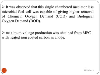 11/25/20137
 It was observed that this single chambered mediator less
microbial fuel cell was capable of giving higher removal
of Chemical Oxygen Demand (COD) and Biological
Oxygen Demand (BOD).
 maximum voltage production was obtained from MFC
with heated iron coated carbon as anode.
 