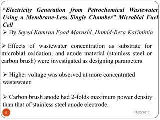 11/25/20138
“Electricity Generation from Petrochemical Wastewater
Using a Membrane-Less Single Chamber” Microbial Fuel
Cell
 By Seyed Kamran Foad Marashi, Hamid-Reza Kariminia
 Effects of wastewater concentration as substrate for
microbial oxidation, and anode material (stainless steel or
carbon brush) were investigated as designing parameters
 Higher voltage was observed at more concentrated
wastewater.
 Carbon brush anode had 2-folds maximum power density
than that of stainless steel anode electrode.
 