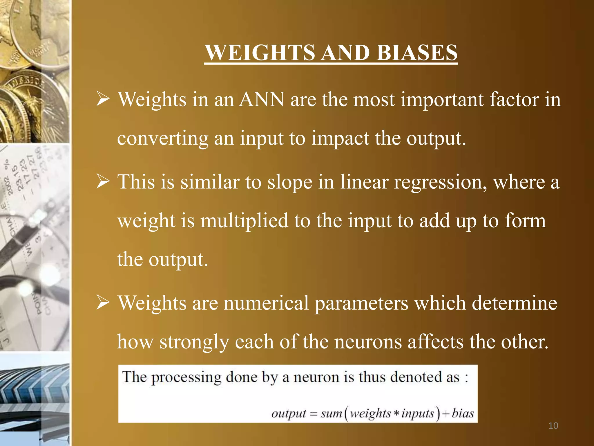 10
WEIGHTS AND BIASES
 Weights in an ANN are the most important factor in
converting an input to impact the output.
 This is similar to slope in linear regression, where a
weight is multiplied to the input to add up to form
the output.
 Weights are numerical parameters which determine
how strongly each of the neurons affects the other.
 