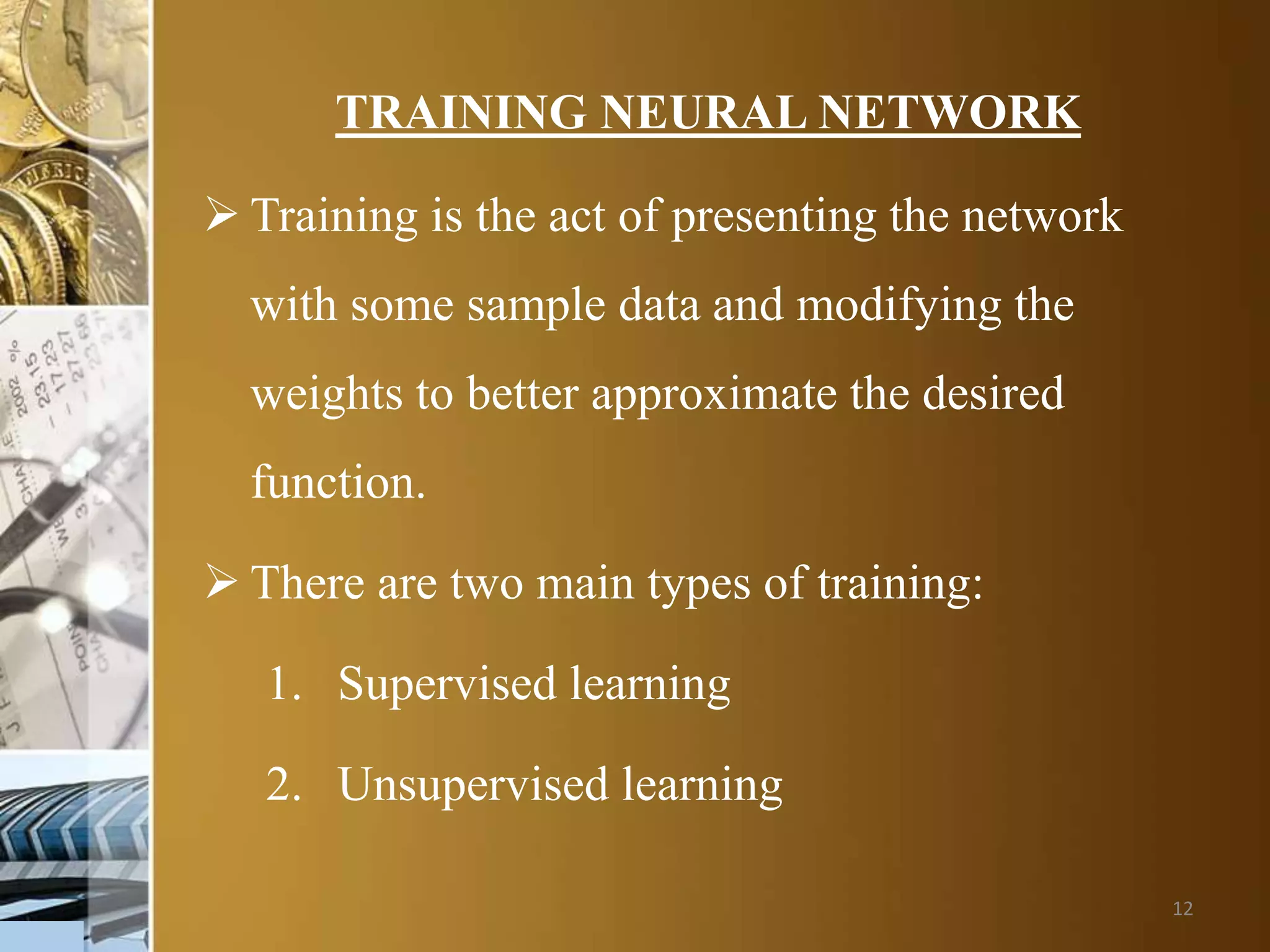 12
TRAINING NEURAL NETWORK
 Training is the act of presenting the network
with some sample data and modifying the
weights to better approximate the desired
function.
 There are two main types of training:
1. Supervised learning
2. Unsupervised learning
 
