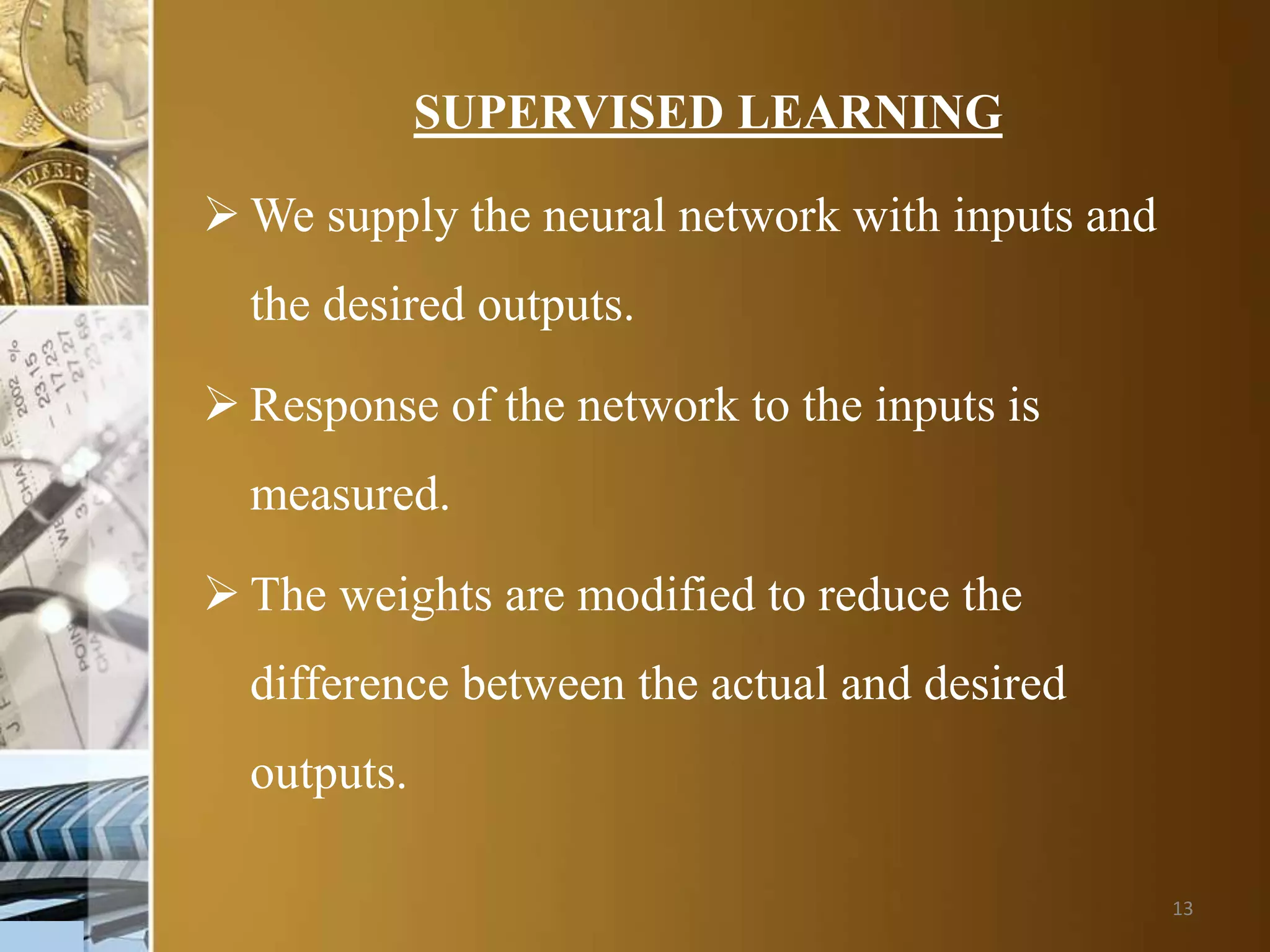13
SUPERVISED LEARNING
 We supply the neural network with inputs and
the desired outputs.
 Response of the network to the inputs is
measured.
 The weights are modified to reduce the
difference between the actual and desired
outputs.
 
