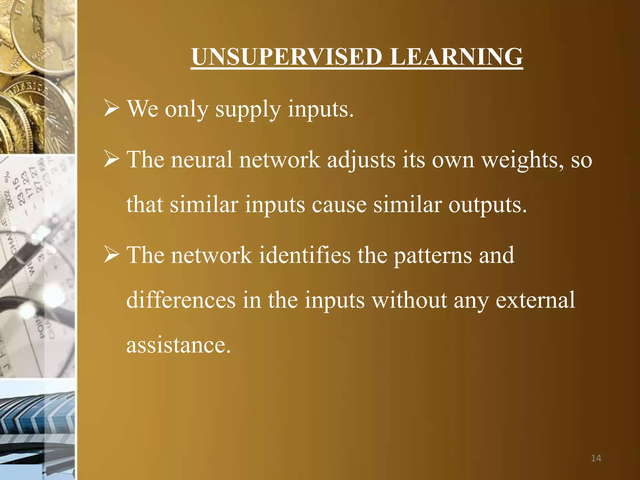 14
UNSUPERVISED LEARNING
 We only supply inputs.
 The neural network adjusts its own weights, so
that similar inputs cause similar outputs.
 The network identifies the patterns and
differences in the inputs without any external
assistance.
 