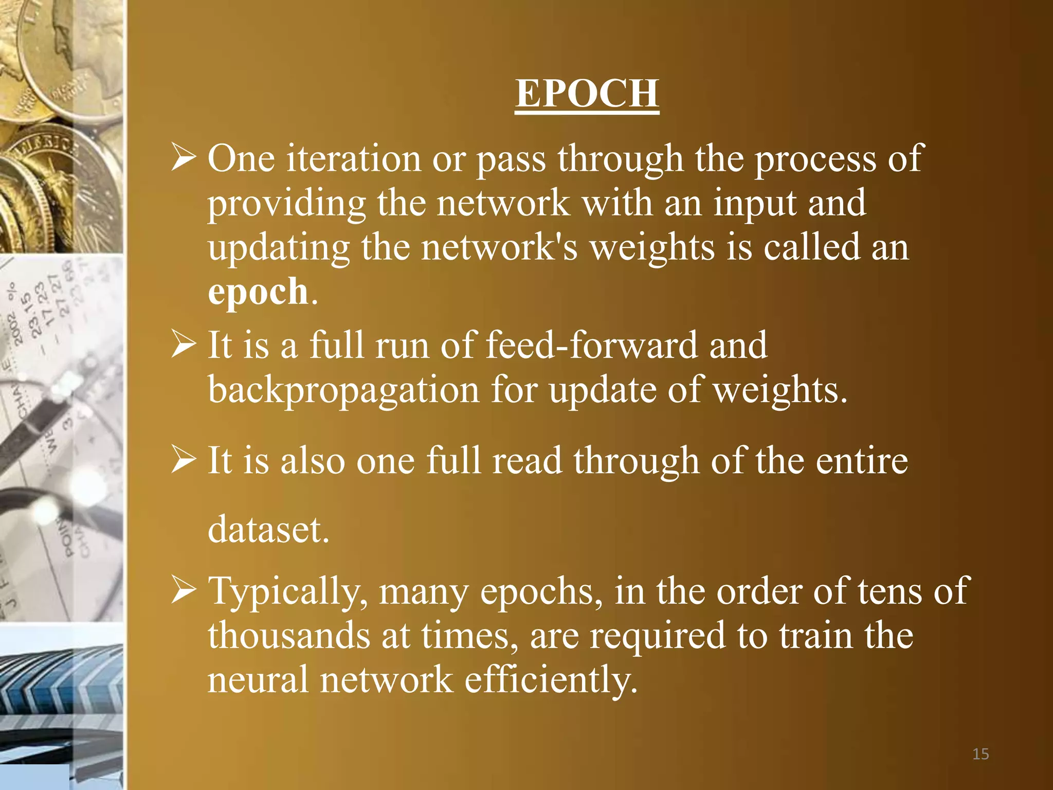 15
EPOCH
 One iteration or pass through the process of
providing the network with an input and
updating the network's weights is called an
epoch.
 It is a full run of feed-forward and
backpropagation for update of weights.
 It is also one full read through of the entire
dataset.
 Typically, many epochs, in the order of tens of
thousands at times, are required to train the
neural network efficiently.
 