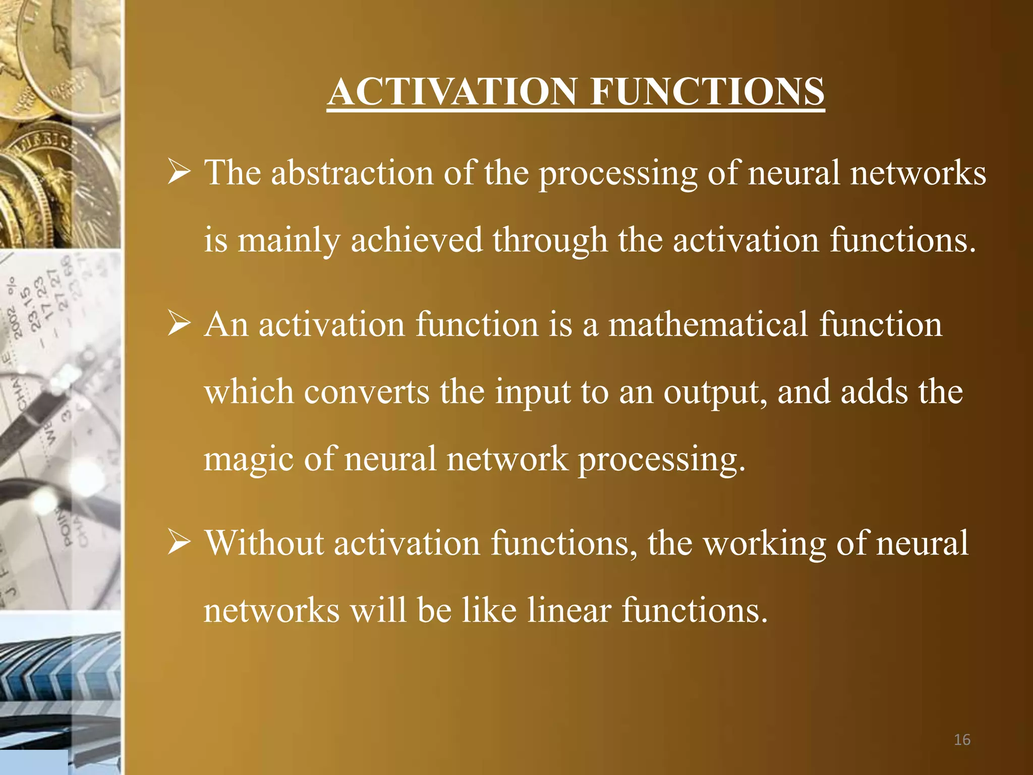 16
ACTIVATION FUNCTIONS
 The abstraction of the processing of neural networks
is mainly achieved through the activation functions.
 An activation function is a mathematical function
which converts the input to an output, and adds the
magic of neural network processing.
 Without activation functions, the working of neural
networks will be like linear functions.
 