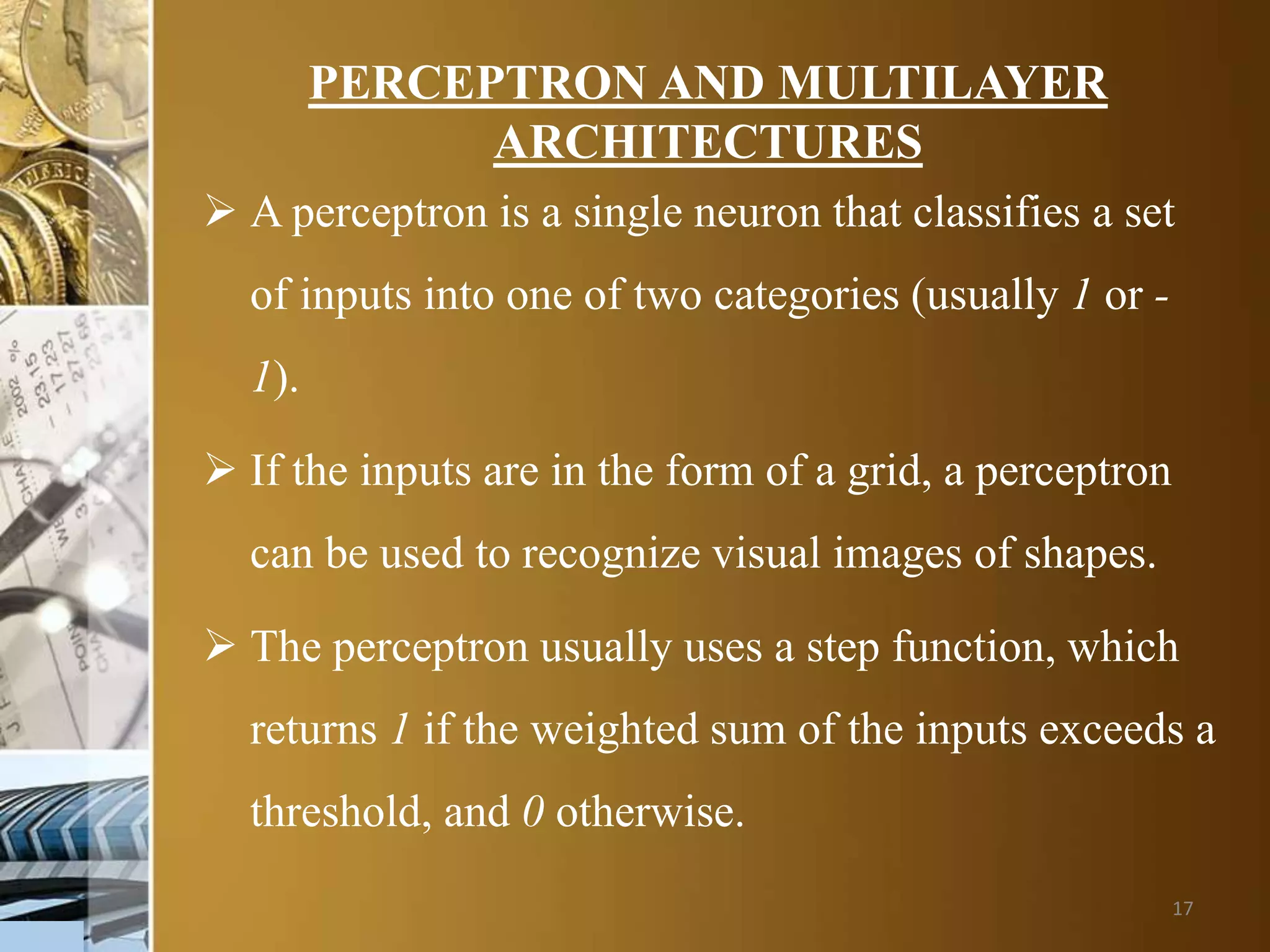 17
PERCEPTRON AND MULTILAYER
ARCHITECTURES
 A perceptron is a single neuron that classifies a set
of inputs into one of two categories (usually 1 or -
1).
 If the inputs are in the form of a grid, a perceptron
can be used to recognize visual images of shapes.
 The perceptron usually uses a step function, which
returns 1 if the weighted sum of the inputs exceeds a
threshold, and 0 otherwise.
 